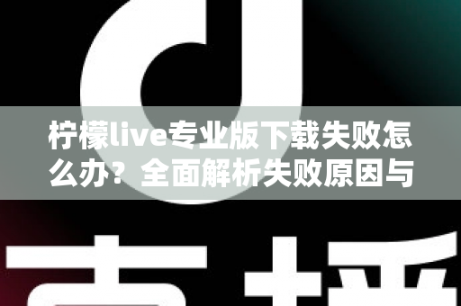柠檬live专业版下载失败怎么办？全面解析失败原因与高效解决方法指南