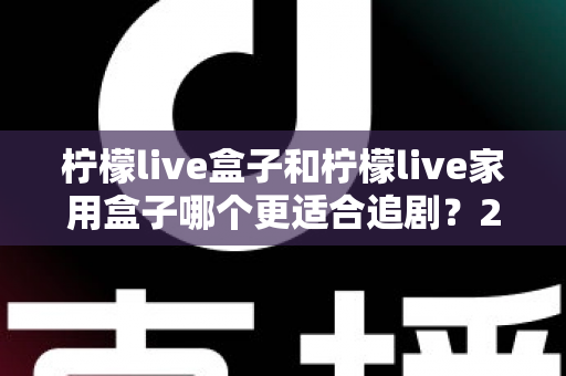 柠檬live盒子和柠檬live家用盒子哪个更适合追剧？2024年最全选购对比指南