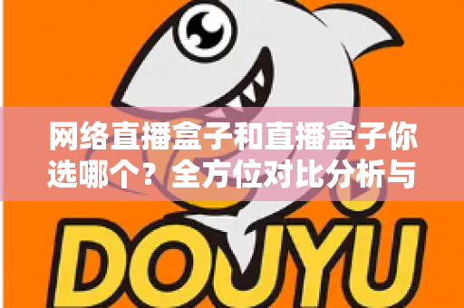网络直播盒子和直播盒子你选哪个？全方位对比分析与实用选购指南