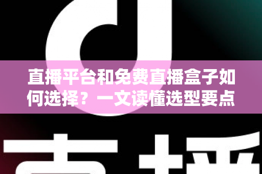 直播平台和免费直播盒子如何选择？一文读懂选型要点与避坑指南