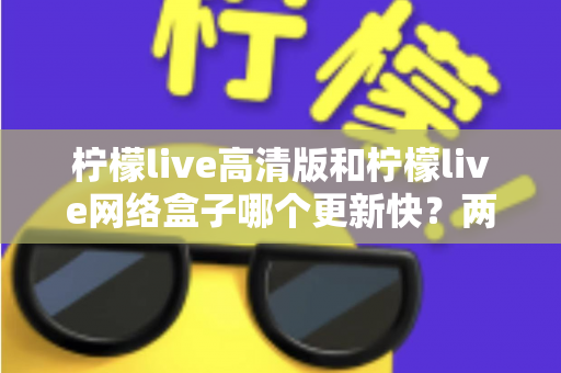 柠檬live高清版和柠檬live网络盒子哪个更新快?两大版本更新速度深度对比与选择指南 柠檬live高清版和柠檬live网络盒子哪个更新快?两大版本更新速度深度对比与选择指南