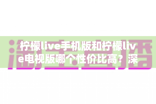 柠檬live手机版和柠檬live电视版哪个性价比高？深度对比分析与选购全指南
