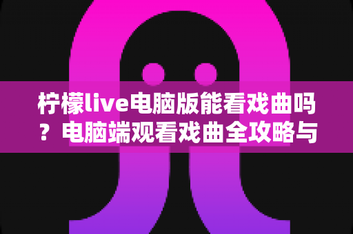 柠檬live电脑版能看戏曲吗?电脑端观看戏曲全攻略与使用体验详解 柠檬live电脑版能看戏曲吗?电脑端观看戏曲全攻略与使用体验详解