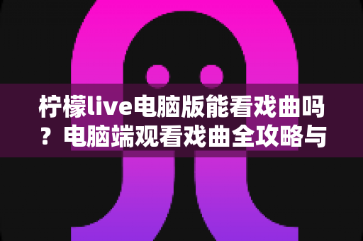 柠檬live电脑版能看戏曲吗?电脑端观看戏曲全攻略与使用体验详解 柠檬live电脑版能看戏曲吗?电脑端观看戏曲全攻略与使用体验详解