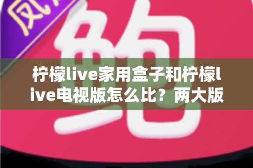 柠檬live家用盒子和柠檬live电视版怎么比？两大版本深度对比全解析帮你选对不踩坑