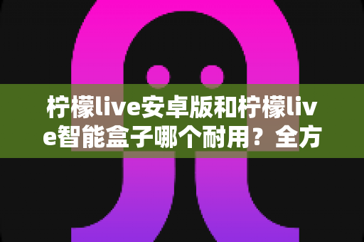 柠檬live安卓版和柠檬live智能盒子哪个耐用?全方位对比分析与选购指南 柠檬live安卓版和柠檬live智能盒子哪个耐用?全方位对比分析与选购指南