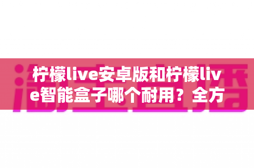 柠檬live安卓版和柠檬live智能盒子哪个耐用?全方位对比分析与选购指南 柠檬live安卓版和柠檬live智能盒子哪个耐用?全方位对比分析与选购指南