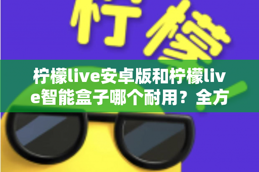 柠檬live安卓版和柠檬live智能盒子哪个耐用？全方位对比分析与选购指南