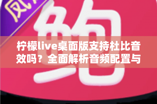 柠檬live桌面版支持杜比音效吗？全面解析音频配置与直播听感体验