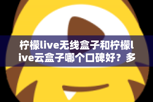 柠檬live无线盒子和柠檬live云盒子哪个口碑好？多维度深度对比与选购全指南