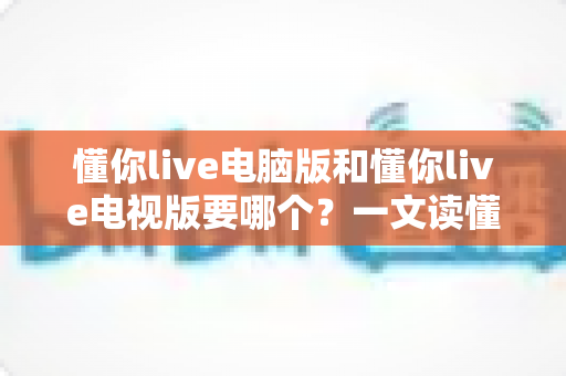 懂你live电脑版和懂你live电视版要哪个?一文读懂两者差异,选对版本畅享大屏与高清直播体验 懂你live电脑版和懂你live电视版要哪个?一文读懂两者差异,选对版本畅享大屏与高清直播体验