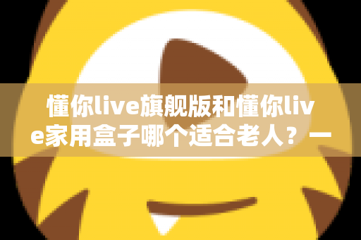 懂你live旗舰版和懂你live家用盒子哪个适合老人？一篇讲透的适老化选购指南