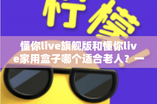 懂你live旗舰版和懂你live家用盒子哪个适合老人？一篇讲透的适老化选购指南