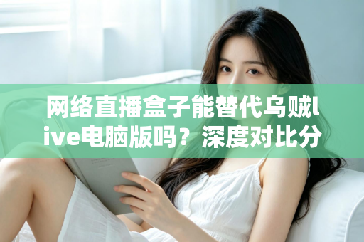 网络直播盒子能替代乌贼live电脑版吗？深度对比分析与选购指南全解析