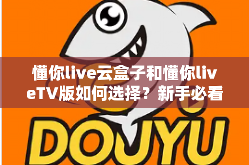 懂你live云盒子和懂你liveTV版如何选择？新手必看的全面对比与选购攻略