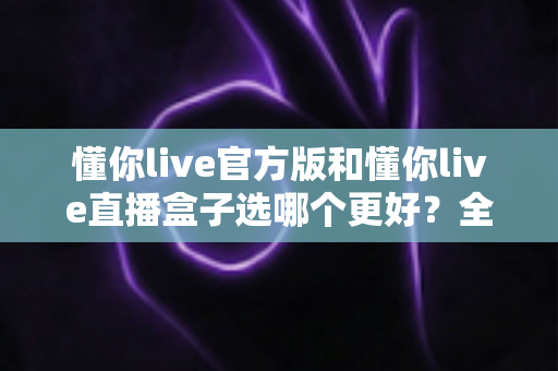 懂你live官方版和懂你live直播盒子选哪个更好？全面对比分析帮你做出最佳选择