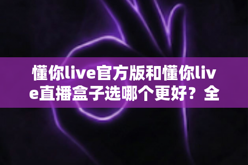 懂你live官方版和懂你live直播盒子选哪个更好？全面对比分析帮你做出最佳选择