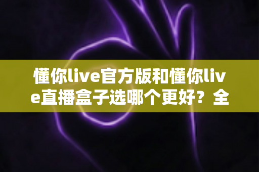 懂你live官方版和懂你live直播盒子选哪个更好？全面对比分析帮你做出最佳选择