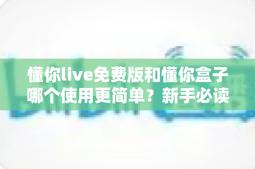 懂你live免费版和懂你盒子哪个使用更简单？新手必读的全方位上手体验对比指南