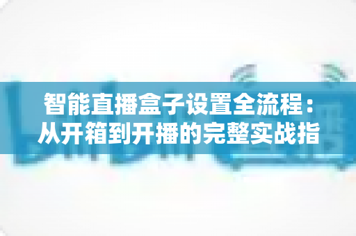 智能直播盒子设置全流程：从开箱到开播的完整实战指南，新手也能一次成功