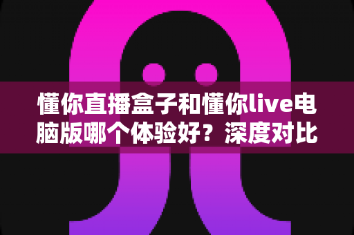 懂你直播盒子和懂你live电脑版哪个体验好？深度对比测评帮你选出最适合的直播工具