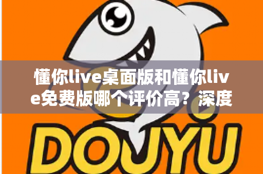 懂你live桌面版和懂你live免费版哪个评价高？深度解析两大版本真实口碑，帮你选对英语学习工具