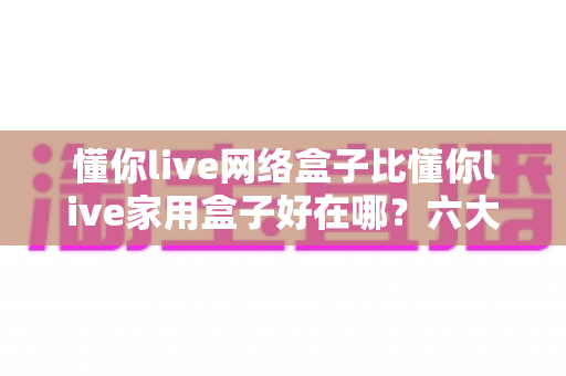 懂你live网络盒子比懂你live家用盒子好在哪?六大核心优势全面解析,看完再买不后悔 懂你live网络盒子比懂你live家用盒子好在哪?六大核心优势全面解析,看完再买不后悔