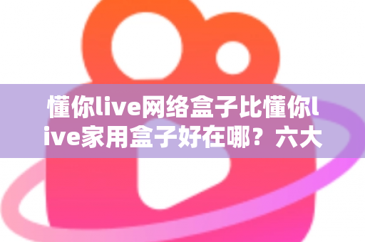 懂你live网络盒子比懂你live家用盒子好在哪?六大核心优势全面解析,看完再买不后悔 懂你live网络盒子比懂你live家用盒子好在哪?六大核心优势全面解析,看完再买不后悔