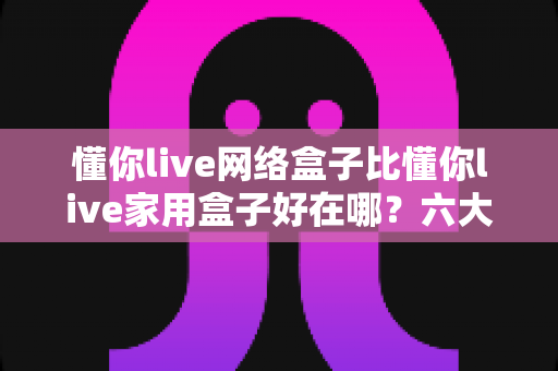 懂你live网络盒子比懂你live家用盒子好在哪？六大核心优势全面解析，看完再买不后悔