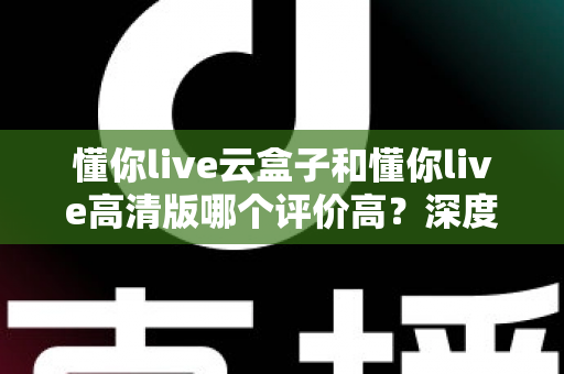 懂你live云盒子和懂你live高清版哪个评价高？深度对比评测帮你选对不踩坑