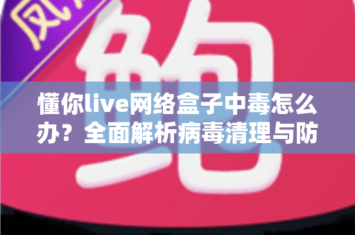懂你live网络盒子中毒怎么办?全面解析病毒清理与防护实用指南,让你的电视盒子恢复流畅安全 懂你live网络盒子中毒怎么办?全面解析病毒清理与防护实用指南,让你的电视盒子恢复流畅安全