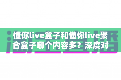 懂你live盒子和懂你live聚合盒子哪个内容多？深度对比解析助你选对不踩坑