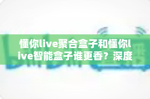 懂你live聚合盒子和懂你live智能盒子谁更香？深度对比教你选对直播增效利器