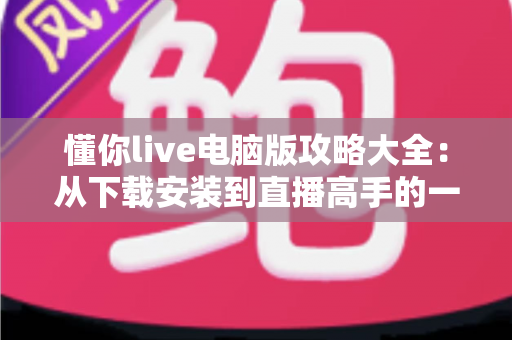 懂你live电脑版攻略大全：从下载安装到直播高手的一站式实用指南