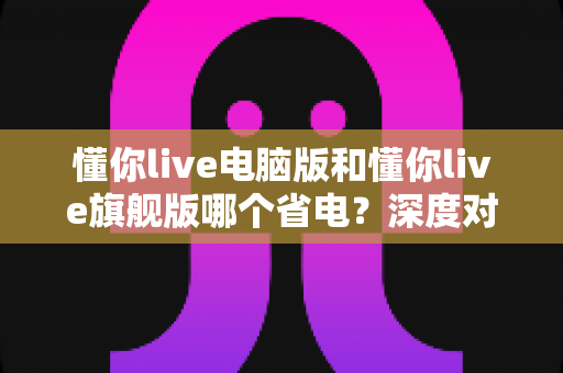 懂你live电脑版和懂你live旗舰版哪个省电？深度对比分析与实用省电指南全解析