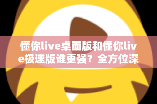 懂你live桌面版和懂你live极速版谁更强？全方位深度对比评测助你精准选择