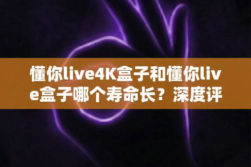 懂你live4K盒子和懂你live盒子哪个寿命长？深度评测帮你选对不踩坑