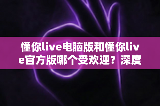 懂你live电脑版和懂你live官方版哪个受欢迎？深度对比分析与选择指南