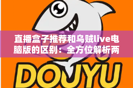 直播盒子推荐和乌贼live电脑版的区别：全方位解析两大直播观看方式，帮你选对工具不踩坑