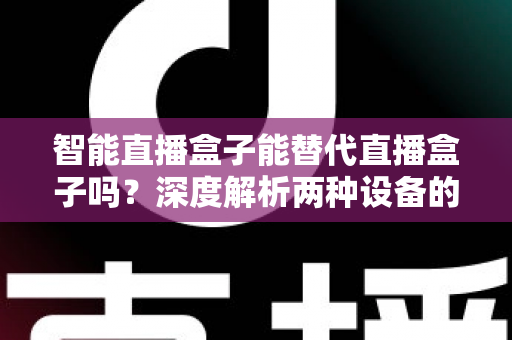 智能直播盒子能替代直播盒子吗？深度解析两种设备的差异与选购指南