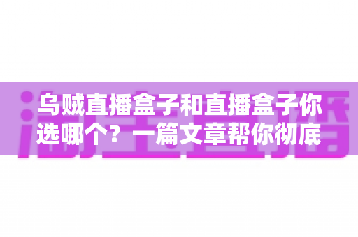乌贼直播盒子和直播盒子你选哪个？一篇文章帮你彻底搞懂选购门道