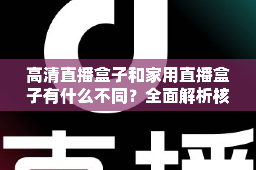 高清直播盒子和家用直播盒子有什么不同？全面解析核心差异与选购攻略
