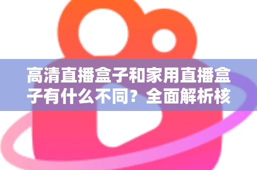 高清直播盒子和家用直播盒子有什么不同？全面解析核心差异与选购攻略