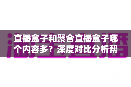 直播盒子和聚合直播盒子哪个内容多？深度对比分析帮你选对观影设备