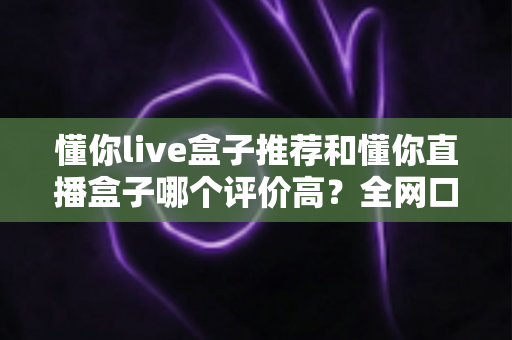 懂你live盒子推荐和懂你直播盒子哪个评价高?全网口碑深度对比与选购避坑指南 懂你live盒子推荐和懂你直播盒子哪个评价高?全网口碑深度对比与选购避坑指南