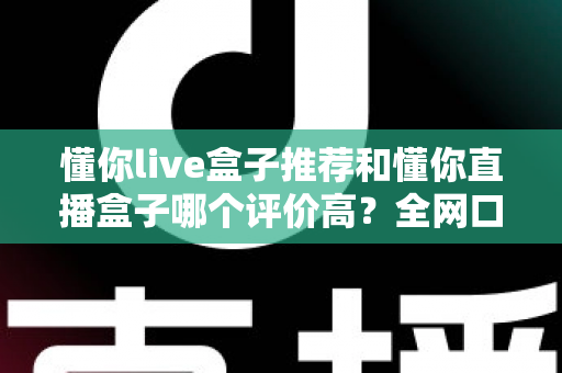 懂你live盒子推荐和懂你直播盒子哪个评价高？全网口碑深度对比与选购避坑指南