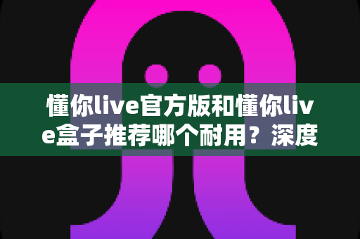 懂你live官方版和懂你live盒子推荐哪个耐用？深度实测对比，看完再买不后悔