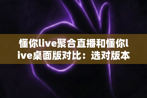 懂你live聚合直播和懂你live桌面版对比：选对版本，让追直播这件事更省心