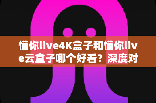 懂你live4K盒子和懂你live云盒子哪个好看？深度对比评测帮你选对不选贵