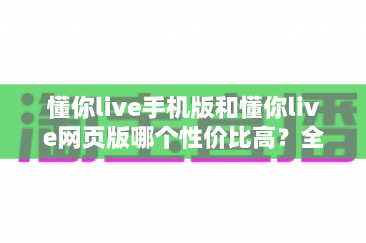 懂你live手机版和懂你live网页版哪个性价比高？全方位对比分析帮你选对版本不花冤枉钱